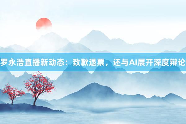 罗永浩直播新动态：致歉退票，还与AI展开深度辩论