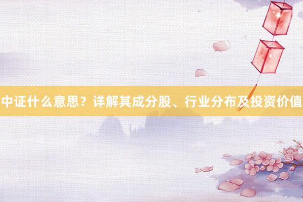 中证什么意思？详解其成分股、行业分布及投资价值