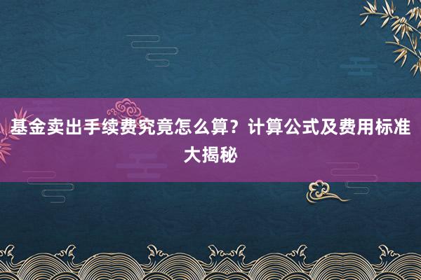 基金卖出手续费究竟怎么算?计算公式及费用标准大揭秘