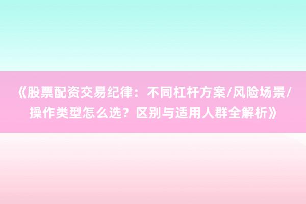 《股票配资交易纪律：不同杠杆方案/风险场景/操作类型怎么选？区别与适用人群全解析》