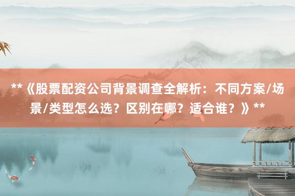 **《股票配资公司背景调查全解析：不同方案/场景/类型怎么选？区别在哪？适合谁？》**
