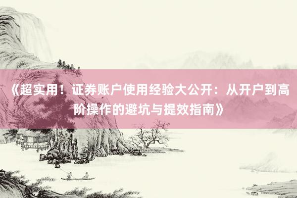 《超实用！证券账户使用经验大公开：从开户到高阶操作的避坑与提效指南》