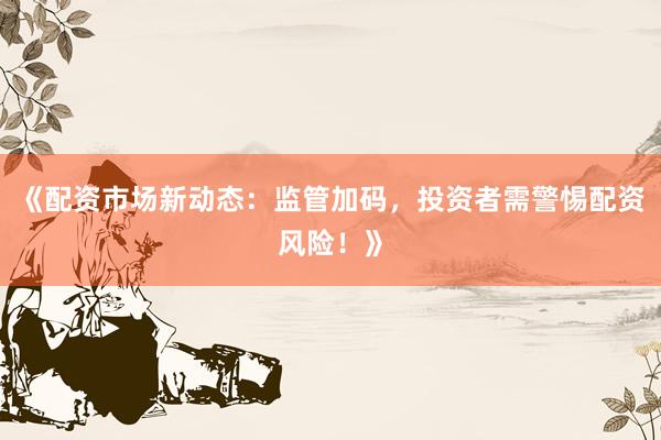 《配资市场新动态：监管加码，投资者需警惕配资风险！》