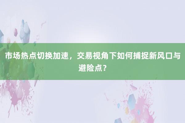 市场热点切换加速，交易视角下如何捕捉新风口与避险点？