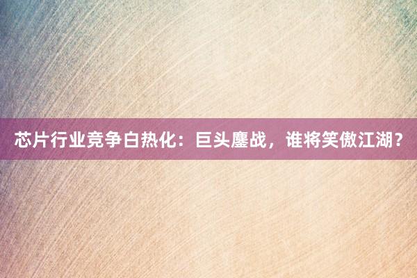 芯片行业竞争白热化：巨头鏖战，谁将笑傲江湖？